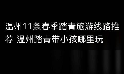 温州11条春季踏青旅游线路推荐 温州踏青带小孩哪里玩