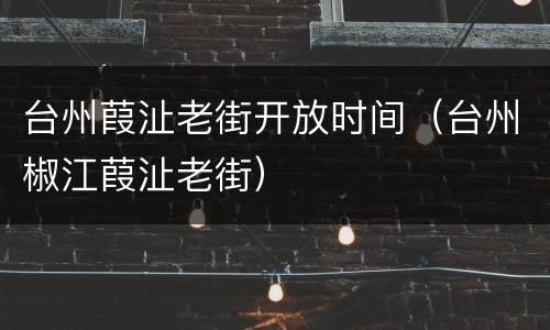 台州葭沚老街开放时间（台州椒江葭沚老街）