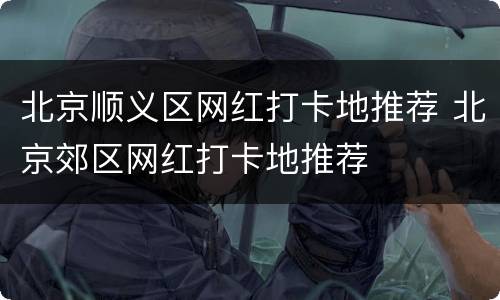 北京顺义区网红打卡地推荐 北京郊区网红打卡地推荐