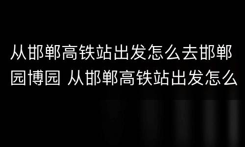 从邯郸高铁站出发怎么去邯郸园博园 从邯郸高铁站出发怎么去邯郸园博园方便