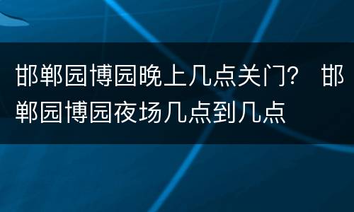 邯郸园博园晚上几点关门？ 邯郸园博园夜场几点到几点