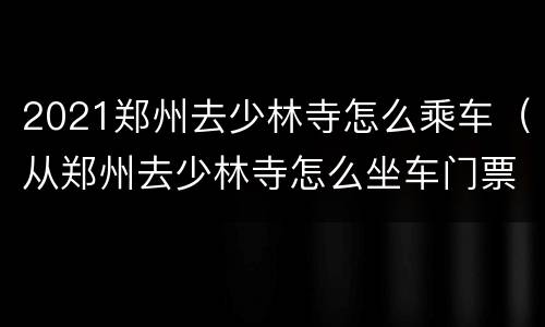 2021郑州去少林寺怎么乘车（从郑州去少林寺怎么坐车门票多少钱）