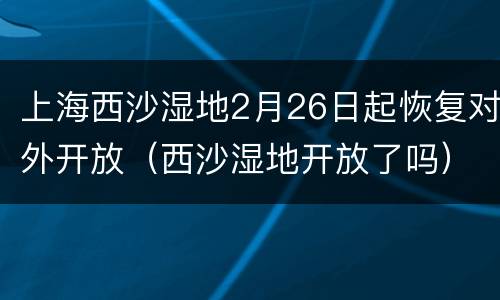 上海西沙湿地2月26日起恢复对外开放（西沙湿地开放了吗）
