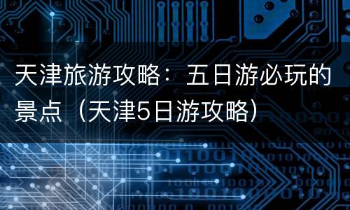 天津旅游攻略：五日游必玩的景点（天津5日游攻略）