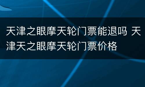 天津之眼摩天轮门票能退吗 天津天之眼摩天轮门票价格