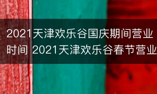2021天津欢乐谷国庆期间营业时间 2021天津欢乐谷春节营业时间