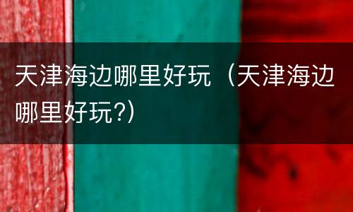 天津海边哪里好玩（天津海边哪里好玩?）