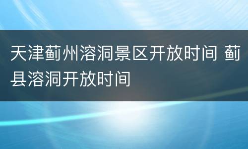 天津蓟州溶洞景区开放时间 蓟县溶洞开放时间