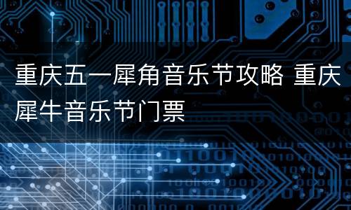 重庆五一犀角音乐节攻略 重庆犀牛音乐节门票