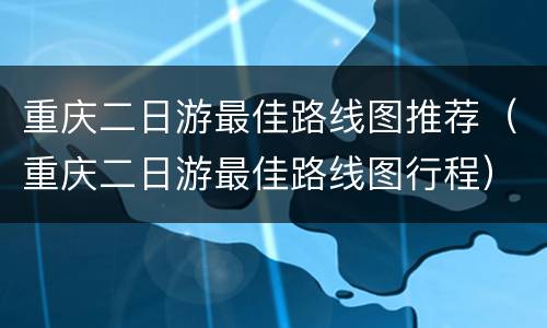 重庆二日游最佳路线图推荐（重庆二日游最佳路线图行程）