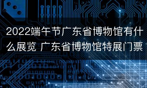 2022端午节广东省博物馆有什么展览 广东省博物馆特展门票