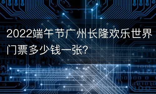 2022端午节广州长隆欢乐世界门票多少钱一张？