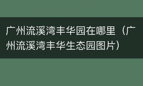 广州流溪湾丰华园在哪里（广州流溪湾丰华生态园图片）