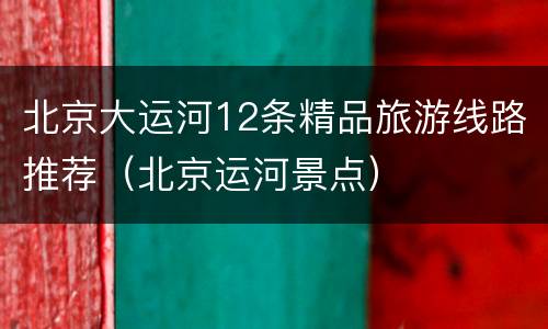 北京大运河12条精品旅游线路推荐（北京运河景点）