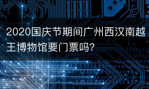 2020国庆节期间广州西汉南越王博物馆要门票吗？