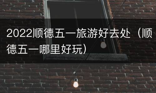 2022顺德五一旅游好去处（顺德五一哪里好玩）