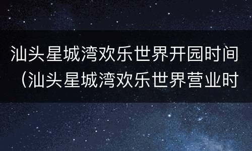 汕头星城湾欢乐世界开园时间（汕头星城湾欢乐世界营业时间）