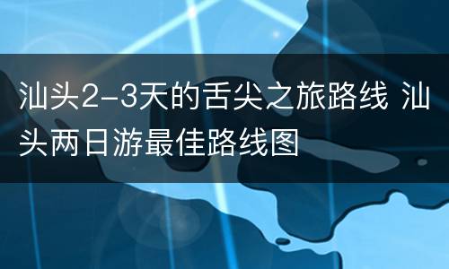 汕头2-3天的舌尖之旅路线 汕头两日游最佳路线图