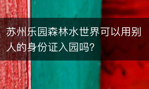 苏州乐园森林水世界可以用别人的身份证入园吗？