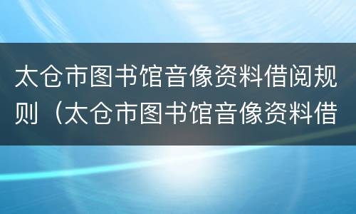 太仓市图书馆音像资料借阅规则（太仓市图书馆音像资料借阅规则最新）