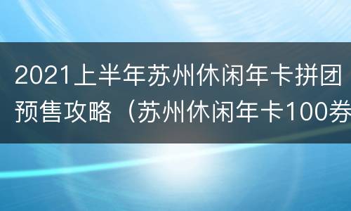 2021上半年苏州休闲年卡拼团预售攻略（苏州休闲年卡100券）