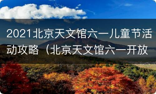2021北京天文馆六一儿童节活动攻略（北京天文馆六一开放吗）