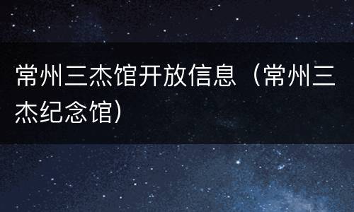 常州三杰馆开放信息（常州三杰纪念馆）