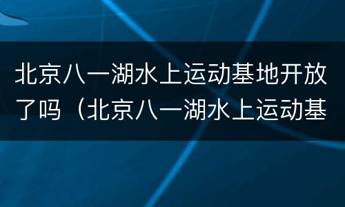 北京八一湖水上运动基地开放了吗（北京八一湖水上运动基地开放了吗）
