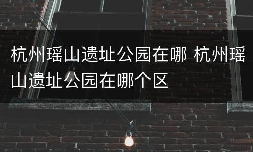 杭州瑶山遗址公园在哪 杭州瑶山遗址公园在哪个区