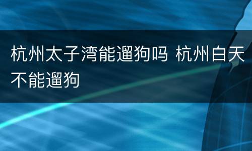 杭州太子湾能遛狗吗 杭州白天不能遛狗