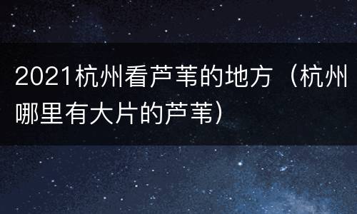 2021杭州看芦苇的地方（杭州哪里有大片的芦苇）