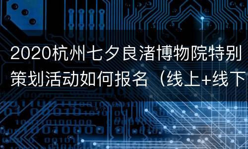 2020杭州七夕良渚博物院特别策划活动如何报名（线上+线下）