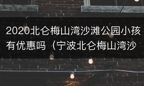 2020北仑梅山湾沙滩公园小孩有优惠吗（宁波北仑梅山湾沙滩公园门票多少钱）