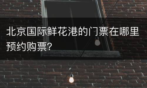 北京国际鲜花港的门票在哪里预约购票？