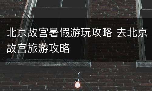 北京故宫暑假游玩攻略 去北京故宫旅游攻略