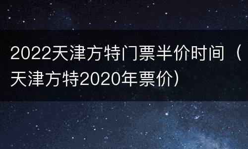 2022天津方特门票半价时间（天津方特2020年票价）