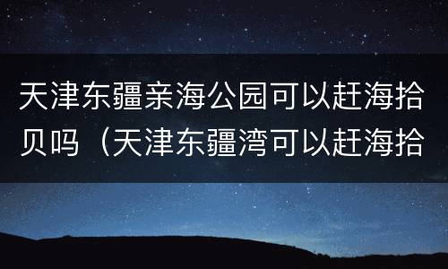 天津东疆亲海公园可以赶海拾贝吗（天津东疆湾可以赶海拾贝吗）