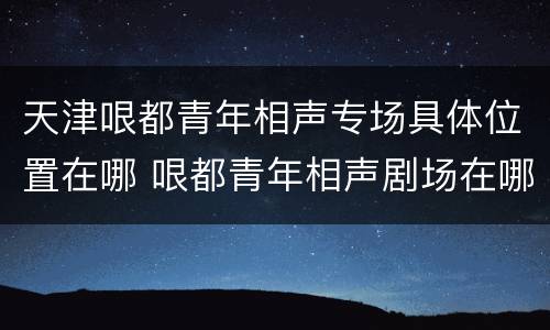 天津哏都青年相声专场具体位置在哪 哏都青年相声剧场在哪