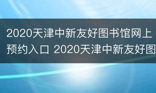 2020天津中新友好图书馆网上预约入口 2020天津中新友好图书馆网上预约入口在哪