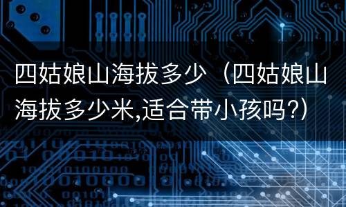 四姑娘山海拔多少（四姑娘山海拔多少米,适合带小孩吗?）