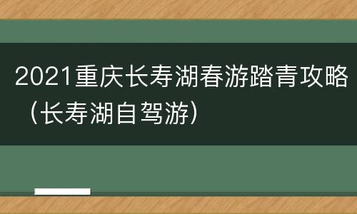 2021重庆长寿湖春游踏青攻略（长寿湖自驾游）