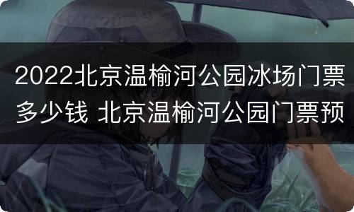 2022北京温榆河公园冰场门票多少钱 北京温榆河公园门票预约