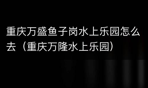 重庆万盛鱼子岗水上乐园怎么去（重庆万隆水上乐园）