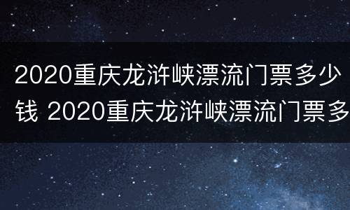 2020重庆龙浒峡漂流门票多少钱 2020重庆龙浒峡漂流门票多少钱一张