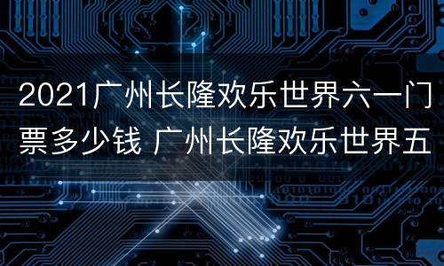 2021广州长隆欢乐世界六一门票多少钱 广州长隆欢乐世界五一票价