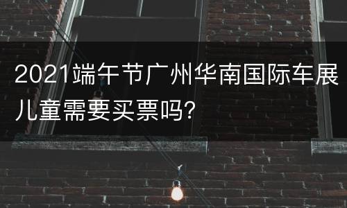 2021端午节广州华南国际车展儿童需要买票吗？