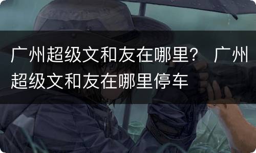广州超级文和友在哪里？ 广州超级文和友在哪里停车