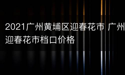 2021广州黄埔区迎春花市 广州迎春花市档口价格