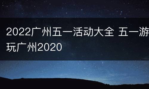 2022广州五一活动大全 五一游玩广州2020