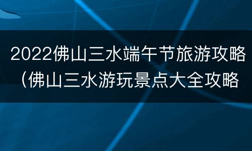 2022佛山三水端午节旅游攻略（佛山三水游玩景点大全攻略）